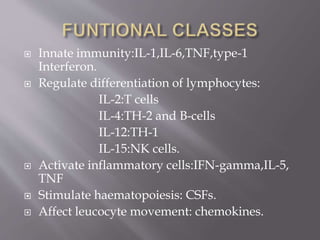  Innate immunity:IL-1,IL-6,TNF,type-1
Interferon.
 Regulate differentiation of lymphocytes:
IL-2:T cells
IL-4:TH-2 and B-cells
IL-12:TH-1
IL-15:NK cells.
 Activate inflammatory cells:IFN-gamma,IL-5,
TNF
 Stimulate haematopoiesis: CSFs.
 Affect leucocyte movement: chemokines.
 