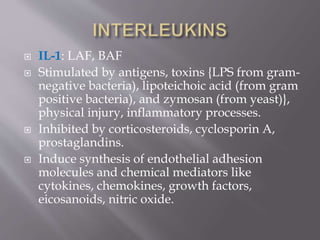  IL-1: LAF, BAF
 Stimulated by antigens, toxins {LPS from gram-
negative bacteria), lipoteichoic acid (from gram
positive bacteria), and zymosan (from yeast)},
physical injury, inflammatory processes.
 Inhibited by corticosteroids, cyclosporin A,
prostaglandins.
 Induce synthesis of endothelial adhesion
molecules and chemical mediators like
cytokines, chemokines, growth factors,
eicosanoids, nitric oxide.
 