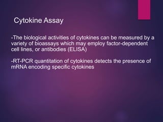 Cytokine Assay
-The biological activities of cytokines can be measured by a
variety of bioassays which may employ factor-dependent
cell lines, or antibodies (ELISA)
-RT-PCR quantitation of cytokines detects the presence of
mRNA encoding specific cytokines
 