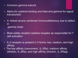 • Common gamma subunit
• Alpha for cytokine binding and beta and gamma for signal
transduction
• X- linked severe combined immunodeficiency due to defect
in
gamma chain
• Most widely studied cytokine receptor as responsible for T
cell activation
• IL-2 receptor is present in 3 forms: low, medium, and high
affinity
• The low affinity (monomeric, IL-2Ra), medium affinity
(dimeric, IL-2Ra), and high affinity (trimeric, IL-2Rag)
 