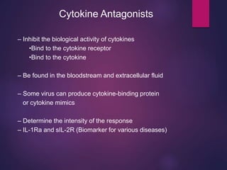 Cytokine Antagonists
– Inhibit the biological activity of cytokines
•Bind to the cytokine receptor
•Bind to the cytokine
– Be found in the bloodstream and extracellular fluid
– Some virus can produce cytokine-binding protein
or cytokine mimics
– Determine the intensity of the response
– IL-1Ra and sIL-2R (Biomarker for various diseases)
 