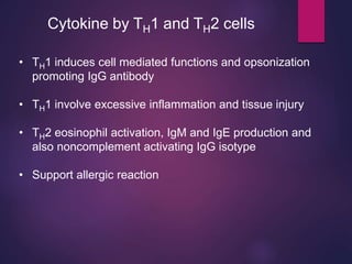 Cytokine by TH1 and TH2 cells
• TH1 induces cell mediated functions and opsonization
promoting IgG antibody
• TH1 involve excessive inflammation and tissue injury
• TH2 eosinophil activation, IgM and IgE production and
also noncomplement activating IgG isotype
• Support allergic reaction
 