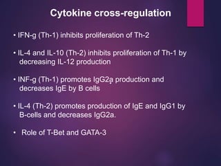 Cytokine cross-regulation
•
• IFN-g (Th-1) inhibits proliferation of Th-2
• IL-4 and IL-10 (Th-2) inhibits proliferation of Th-1 by
decreasing IL-12 production
• INF-g (Th-1) promotes IgG2a production and
decreases IgE by B cells
• IL-4 (Th-2) promotes production of IgE and IgG1 by
B-cells and decreases IgG2a.
• Role of T-Bet and GATA-3
 