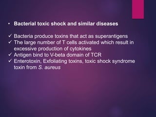 • Bacterial toxic shock and similar diseases
 Bacteria produce toxins that act as superantigens
 The large number of T cells activated which result in
excessive production of cytokines
 Antigen bind to V-beta domain of TCR
 Enterotoxin, Exfoliating toxins, toxic shock syndrome
toxin from S. aureus
 