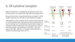 IL-2R cytokine receptor
Signal transduction is mediated by the β and γ chains, but
all three chains are required for high-affinity binding of IL-2.
Because the α chain is expressed only by activated T cells,it
is often referred to as the TAC (T-cell activation) antigen.
Although the γ chain appears to be constitutively expressed
on most lymphoid cells, expression of the α and β chains is
more restricted and is markedly enhanced after antigen has
activated resting lymphocytes. This phenomenon ensures
that only antigen- activated CD4+ and CD8+ T cells will
express the high- affinity IL-2 receptor and proliferate in
response to physiologic levels of IL-2.
 