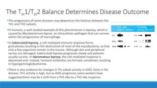 The TH1/TH2 Balance Determines Disease Outcome
The progression of some diseases may depend on the balance between the
TH1 and TH2 subsets.
In humans, a well-studied example of this phenomenon is leprosy, which is
caused by Mycobacterium leprae, an intracellular pathogen that can survive
within the phagosomes of macrophage.
In tuberculoid leprosy, a cell-mediated immune response forms
granulomas,resulting in the destruction of most of the mycobacteria, so that
only a few organisms remain in the tissues. Although skin and peripheral
nerves are damaged, tuberculoid leprosy progresses slowly and patients
usually survive. In lepromatous leprosy, the cell-mediated response is
depressed and, instead, humoral antibodies are formed, sometimes resulting
in hypergammaglobulinemia.
There is also evidence for changes in TH-subset activity in AIDS. Early in the
disease, TH1 activity is high, but as AIDS progresses,some workers have
suggested,there may be a shift from a TH1-like to a TH2-like response.
 