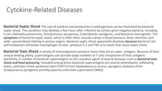 Cytokine-Related Diseases
Bacterial Septic Shock The role of cytokine overproduction in pathogenesis can be illustrated by bacterial
septic shock. This condition may develop a few hours after infection by certain gram-negative bacteria, including
E.coli, Klebsiella pneumonia, Pseudomonas aeruginosa, Enterobacter aerogenes, and Neisseria meningitidis. The
symptoms of bacterial septic shock, which is often fatal, include a drop in blood pressure, fever, diarrhea, and
wide- spread blood clotting in various organs. Bacterial septic shock apparently develops because bacterial cell-
wall endotoxins stimulate macrophages to over- produce IL-1 and TNF-α to levels that cause septic shock.
Bacterial Toxic Shock A variety of microorganisms produce toxins that act as super- antigens. Because of their
unique binding ability, superantigens can activate large numbers of T cells irrespective of their antigenic
specificity. A number of bacterial superantigens as the causative agent of several diseases such as bacterial toxic
shock and food poisoning. Included among these bacterial superantigens are several enterotoxins, exfoliating
toxins, and toxic-shock syndrome toxin (TSST1) from Staphylococcus aureus; pyrogenic exotoxins from
Streptococcus pyrogenes and Mycoplasma arthritidis supernatant (MAS).
 