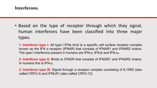 Interferons
• Based on the type of receptor through which they signal,
human interferons have been classified into three major
types.
1. Interferon type I: All type I IFNs bind to a specific cell surface receptor complex
known as the IFN α receptor (IFNAR) that consists of IFNAR1 and IFNAR2 chains.
The type I interferons present in humans are IFN-α, IFN-β and IFN-ω.
2. Interferon type II: Binds to IFNGR that consists of IFNGR1 and IFNGR2 chains.
In humans this is IFN-γ.
3. Interferon type III: Signal through a receptor complex consisting of IL10R2 (also
called CRF2-4) and IFNLR1 (also called CRF2-12).
 