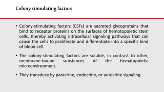 Colony stimulating factors
• Colony-stimulating factors (CSFs) are secreted glycoproteins that
bind to receptor proteins on the surfaces of hemotopoietic stem
cells, thereby activating intracellular signaling pathways that can
cause the cells to proliferate and differentiate into a specific kind
of blood cell.
• The colony-stimulating factors are soluble, in contrast to other,
membrane-bound substances of the hematopoietic
microenvironment.
• They transduce by paracrine, endocrine, or autocrine signaling.
 