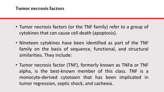 Tumor necrosis factors
• Tumor necrosis factors (or the TNF family) refer to a group of
cytokines that can cause cell death (apoptosis).
• Nineteen cytokines have been identified as part of the TNF
family on the basis of sequence, functional, and structural
similarities. They include:
• Tumor necrosis factor (TNF), formerly known as TNFα or TNF
alpha, is the best-known member of this class. TNF is a
monocyte-derived cytotoxin that has been implicated in
tumor regression, septic shock, and cachexia.
 