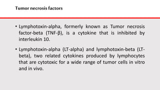 Tumor necrosis factors
• Lymphotoxin-alpha, formerly known as Tumor necrosis
factor-beta (TNF-β), is a cytokine that is inhibited by
interleukin 10.
• Lymphotoxin-alpha (LT-alpha) and lymphotoxin-beta (LT-
beta), two related cytokines produced by lymphocytes
that are cytotoxic for a wide range of tumor cells in vitro
and in vivo.
 