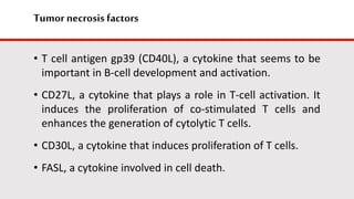 Tumor necrosis factors
• T cell antigen gp39 (CD40L), a cytokine that seems to be
important in B-cell development and activation.
• CD27L, a cytokine that plays a role in T-cell activation. It
induces the proliferation of co-stimulated T cells and
enhances the generation of cytolytic T cells.
• CD30L, a cytokine that induces proliferation of T cells.
• FASL, a cytokine involved in cell death.
 
