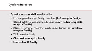 Cytokine Receptors
• Cytokine receptors fall into 6 families
• Immunoglobulin superfamily receptors (IL-1 receptor family)
• Class I cytokine receptor family (also known as hematopoietin
receptor family)
• Class II cytokine receptor family (also known as interferon
receptor family)
• TNF receptor family
• Chemokine receptor family
• Interleukin 17 family
 
