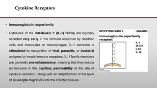 Cytokine Receptors
• Immunoglobulin superfamily
• Cytokines of the interleukin 1 (IL-1) family are typically
secreted very early in the immune response by dendritic
cells and monocytes or macrophages. IL-1 secretion is
stimulated by recognition of viral, parasitic, or bacterial
antigens by innate immune receptors. IL-1 family members
are generally pro-inflammatory, meaning that they induce
an increase in the capillary permeability at the site of
cytokine secretion, along with an amplification of the level
of leukocyte migration into the infected tissues.
 