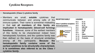 Cytokine Receptors
• Hematopoietin (Class I) cytokine family
• Members are small, soluble cytokines that
communicate between and among cells of the
immune system. Their name is somewhat misleading
in that not all members of this family are
implicated in hematopoietic (blood-cell forming)
functions . However, some of the earliest members
of this family to be characterized indeed have
hematopoietic functions, and the cytokine family was
then defined on the basis of structural similarities
among all the participants. Because the
hematopoietin family contains some of the
earliest cytokines to be structurally characterized,
it is sometimes also referred to as the Class I
cytokine family.
 