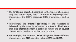 • The GPCRs are classified according to the type of chemokine
they bind. For example, the CC receptors (CCRs) recognize CC
chemokines, the CXCRs recognize CXCL chemokines, and so
on.
• Interestingly, the intrinsic specificity of the receptors is
balanced by the capacity of many receptors to bind more
than one chemokine from a particular family and of several
chemokines to bind to more than one receptor.
• For example, the receptor CXCR2 recognizes seven different
chemokines, and CCL5 can bind to both CCR3 and CCR5.
 