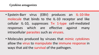 Cytokine antagonists
• Epstein-Barr virus (EBV) produces an IL-10-like
molecule that binds to the IL-10 receptor and like
cellular IL-10, suppresses Tн 1-type cell-mediated
responses which are effective against many
intracellular parasites such as viruses.
• Molecules produced by viruses that mimic cytokines
allow the virus to manipulate the immune response in
ways that aid the survival of the pathogen.
 