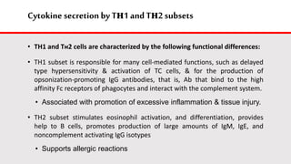 Cytokine secretion by Tн1 andTн2 subsets
• TH1 and Tн2 cells are characterized by the following functional differences:
• TH1 subset is responsible for many cell-mediated functions, such as delayed
type hypersensitivity & activation of TC cells, & for the production of
opsonization-promoting IgG antibodies, that is, Ab that bind to the high
affinity Fc receptors of phagocytes and interact with the complement system.
• Associated with promotion of excessive inflammation & tissue injury.
• TH2 subset stimulates eosinophil activation, and differentiation, provides
help to B cells, promotes production of large amounts of IgM, IgE, and
noncomplement activating IgG isotypes
• Supports allergic reactions
 
