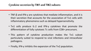 Cytokine secretion by Tн1 andTн2 subsets
• TNF-β and IFN-γ are cytokines that mediate inflammation, and it is
their secretion that accounts for the association of Tн1 cells with
inflammatory phenomena such as delayed hypersensitivity.
• Tн1 cells produce IL-2 and IFN-γ cytokines that promote the
differentiation of fully cytotoxic Tс cells from CD8+ precursors.
• This pattern of cytokine production makes the Tн1 subset
particularly suited to respond to viral infections and intracellular
pathogens.
• Finally, IFN-γ inhibits the expansion of the Tн2 population.
 