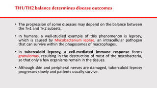 TH1/TH2balancedetermines disease outcomes
• The progression of some diseases may depend on the balance between
the Tн1 and Tн2 subsets.
• In humans, a well-studied example of this phenomenon is leprosy,
which is caused by Mycobacterium leprae, an intracellular pathogen
that can survive within the phagosomes of macrophages.
• In tuberculoid leprosy, a cell-mediated immune response forms
granulomas, resulting in the destruction of most of the mycobacteria,
so that only a few organisms remain in the tissues.
• Although skin and peripheral nerves are damaged, tuberculoid leprosy
progresses slowly and patients usually survive.
 