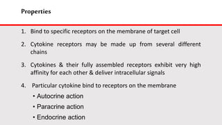 Properties
1. Bind to specific receptors on the membrane of target cell
2. Cytokine receptors may be made up from several different
chains
3. Cytokines & their fully assembled receptors exhibit very high
affinity for each other & deliver intracellular signals
4. Particular cytokine bind to receptors on the membrane
• Autocrine action
• Paracrine action
• Endocrine action
 