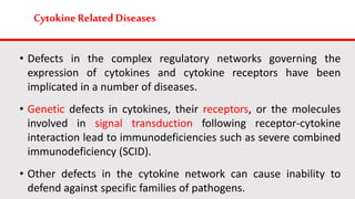 Cytokine Related Diseases
• Defects in the complex regulatory networks governing the
expression of cytokines and cytokine receptors have been
implicated in a number of diseases.
• Genetic defects in cytokines, their receptors, or the molecules
involved in signal transduction following receptor-cytokine
interaction lead to immunodeficiencies such as severe combined
immunodeficiency (SCID).
• Other defects in the cytokine network can cause inability to
defend against specific families of pathogens.
 