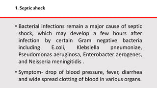 1.Septic shock
• Bacterial infections remain a major cause of septic
shock, which may develop a few hours after
infection by certain Gram negative bacteria
including E.coli, Klebsiella pneumoniae,
Pseudomonas aeruginosa, Enterobacter aerogenes,
and Neisseria meningitidis .
• Symptom- drop of blood pressure, fever, diarrhea
and wide spread clotting of blood in various organs.
 