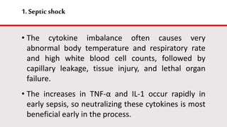 1.Septic shock
• The cytokine imbalance often causes very
abnormal body temperature and respiratory rate
and high white blood cell counts, followed by
capillary leakage, tissue injury, and lethal organ
failure.
• The increases in TNF-α and IL-1 occur rapidly in
early sepsis, so neutralizing these cytokines is most
beneficial early in the process.
 