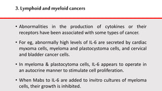 3. Lymphoid and myeloid cancers
• Abnormalities in the production of cytokines or their
receptors have been associated with some types of cancer.
• For eg, abnormally high levels of IL-6 are secreted by cardiac
myxoma cells, myeloma and plastocystoma cells, and cervical
and bladder cancer cells.
• In myeloma & plastocytoma cells, IL-6 appears to operate in
an autocrine manner to stimulate cell proliferation.
• When Mabs to IL-6 are added to invitro cultures of myeloma
cells, their growth is inhibited.
 
