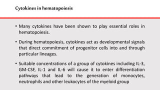 Cytokines in hematopoiesis
• Many cytokines have been shown to play essential roles in
hematopoiesis.
• During hematopoiesis, cytokines act as developmental signals
that direct commitment of progenitor cells into and through
particular lineages.
• Suitable concentrations of a group of cytokines including IL-3,
GM-CSF, IL-1 and IL-6 will cause it to enter differentiation
pathways that lead to the generation of monocytes,
neutrophils and other leukocytes of the myeloid group
 