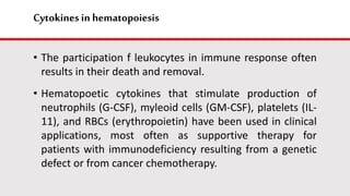 Cytokines in hematopoiesis
• The participation f leukocytes in immune response often
results in their death and removal.
• Hematopoetic cytokines that stimulate production of
neutrophils (G-CSF), myleoid cells (GM-CSF), platelets (IL-
11), and RBCs (erythropoietin) have been used in clinical
applications, most often as supportive therapy for
patients with immunodeficiency resulting from a genetic
defect or from cancer chemotherapy.
 