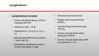Lymphokines
• Lymphokines include:
• Colony-stimulating factors (CSFs),
including GM-CSF.
• Interferons (ifns) – IFNγ.
• Interleukins IL-1 to IL-8, IL-10, IL-
13.
• Macrophage inflammatory protein-
1 beta (mip-1β).
• Neuroleukin (lymphokine product
of lectin-stimulated T cells).
• Osteoclast-activating factor.
• Platelet-derived growth factor
(PDGF).
• Transforming growth factor beta
(TGF-β).
• Tumour necrosis factor-alpha
(cachectin) (TNFα).
• Tumour necrosis factor-beta (TNF-
β, lymphotoxin α, LT).
 