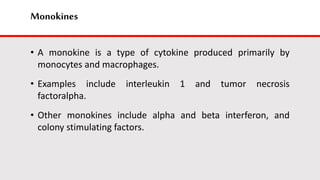 Monokines
• A monokine is a type of cytokine produced primarily by
monocytes and macrophages.
• Examples include interleukin 1 and tumor necrosis
factoralpha.
• Other monokines include alpha and beta interferon, and
colony stimulating factors.
 