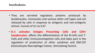 Interleukeins
• They are secreted regulatory proteins produced by
lymphocytes, monocytes and various other cell types and are
released by cells in response to antigenic and non-antigenic
stimuli. Consist of IL1 to IL37.
• IL-1 activates Antigen Presenting Cells and CD4+
lymphocytes; affects the differentiation of the B-Cells and T-
Cells and other immunocompetent cells and takes part in the
regulation of production of other cytokines and GM-CSF
(Granulocyte-Macrophage Colony- Stimulating Factor).
 