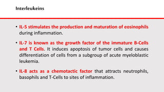 Interleukeins
• IL-5 stimulates the production and maturation of eosinophils
during inflammation.
• IL-7 is known as the growth factor of the immature B-Cells
and T Cells. It induces apoptosis of tumor cells and causes
differentiation of cells from a subgroup of acute myeloblastic
leukemia.
• IL-8 acts as a chemotactic factor that attracts neutrophils,
basophils and T-Cells to sites of inflammation.
 