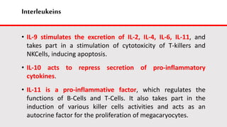 Interleukeins
• IL-9 stimulates the excretion of IL-2, IL-4, IL-6, IL-11, and
takes part in a stimulation of cytotoxicity of T-killers and
NKCells, inducing apoptosis.
• IL-10 acts to repress secretion of pro-inflammatory
cytokines.
• IL-11 is a pro-inflammative factor, which regulates the
functions of B-Cells and T-Cells. It also takes part in the
induction of various killer cells activities and acts as an
autocrine factor for the proliferation of megacaryocytes.
 