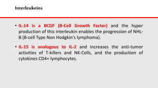 Interleukeins
• IL-14 is a BCGF (B-Cell Growth Factor) and the hyper
production of this interleukin enables the progression of NHL-
B (B-cell Type Non Hodgkin's lymphoma).
• IL-15 is analogous to IL-2 and increases the anti-tumor
activities of T-killers and NK-Cells, and the production of
cytokines CD4+ lymphocytes.
 