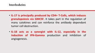 Interleukeins
• IL-17 is principally produced by CD4+ T-Cells, which induces
granulopoiesis via GMCSF. It takes part in the regulation of
many cytokines and can reinforce the antibody dependant
tumor cell destruction.
• IL-18 acts as a synergist with IL-12, especially in the
induction of IFN-Gamma production and inhibition of
angiogenesis.
 