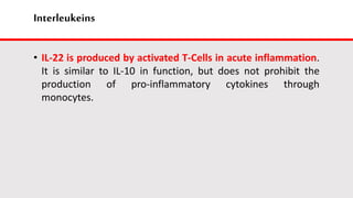 Interleukeins
• IL-22 is produced by activated T-Cells in acute inflammation.
It is similar to IL-10 in function, but does not prohibit the
production of pro-inflammatory cytokines through
monocytes.
 