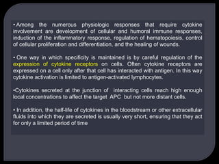 • Among the numerous physiologic responses that require cytokine
involvement are development of cellular and humoral immune responses,
induction of the inflammatory response, regulation of hematopoiesis, control
of cellular proliferation and differentiation, and the healing of wounds.
• One way in which specificity is maintained is by careful regulation of the
expression of cytokine receptors on cells. Often cytokine receptors are
expressed on a cell only after that cell has interacted with antigen. In this way
cytokine activation is limited to antigen-activated lymphocytes.
•Cytokines secreted at the junction of interacting cells reach high enough
local concentrations to affect the target APC but not more distant cells.
• In addition, the half-life of cytokines in the bloodstream or other extracellular
fluids into which they are secreted is usually very short, ensuring that they act
for only a limited period of time
 