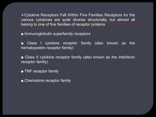Cytokine Receptors Fall Within Five Families Receptors for the
various cytokines are quite diverse structurally, but almost all
belong to one of five families of receptor proteins
■ Immunoglobulin superfamily receptors
■ Class I cytokine receptor family (also known as the
hematopoietin receptor family)
■ Class II cytokine receptor family (also known as the interferon
receptor family)
■ TNF receptor family
■ Chemokine receptor family
 