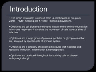 Introduction
• The term “ Cytokines” is derived from a combination of two greek
words – “cyto” meaning cell & “kinos” meaning movement .
• Cytokines are cell signaling molecules that aid cell to cell communication
in immune responses & stimulate the movement of cells towards sites of
infection.
• Cytokines are a large group of proteins, peptides or glycoproteins that
are secreted by specific cells of immune system.
• Cytokines are a category of signaling molecules that mediates and
regulates immunity , inflammation & hematopoiesis.
• Cytokines are produced throughout the body by cells of diverse
embryological origin.
 