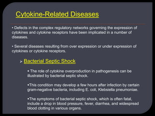 Cytokine-Related Diseases
• Defects in the complex regulatory networks governing the expression of
cytokines and cytokine receptors have been implicated in a number of
diseases.
• Several diseases resulting from over expression or under expression of
cytokines or cytokine receptors.
 Bacterial Septic Shock
 The role of cytokine overproduction in pathogenesis can be
illustrated by bacterial septic shock.
This condition may develop a few hours after infection by certain
gram-negative bacteria, including E. coli, Klebsiella pneumoniae.
The symptoms of bacterial septic shock, which is often fatal,
include a drop in blood pressure, fever, diarrhea, and widespread
blood clotting in various organs.
 