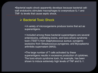 Bacterial septic shock apparently develops because bacterial cell-
wall endotoxins stimulate macrophages to overproduce IL-1 and
TNF- to levels that cause septic shock.
 Bacterial Toxic Shock
 A variety of microorganisms produce toxins that act as
superantigens.
 Included among these bacterial superantigens are several
enterotoxins, exfoliating toxins, and toxic-shock syndrome
toxin (TSST1) from Staphylococcus aureus; pyrogenic
exotoxins from Streptococcus pyrogenes; and Mycoplasma
arthritidis supernatant (MAS).
The large number of T cells activated by these
superantigens results in excessive production of cytokines.
The toxic-shock syndrome toxin, for example, has been
shown to induce extremely high levels of TNF and IL-1.
 