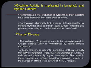 Cytokine Activity Is Implicated in Lymphoid and
Myeloid Cancers
 Abnormalities in the production of cytokines or their receptors
have been associated with some types of cancer.
 For Example, abnormally high levels of IL-6 are secreted by
cardiac myxoma cells (a benign heart tumor), myeloma and
plasmacytoma cells, and cervical and bladder cancer cells.
 Chagas’ Disease
 The protozoan Trypanosoma cruzi is the causative agent of
Chagas’ disease, which is characterized by severe immune
suppression.
Antigen, mitogen, or anti-CD3 monoclonal antibody normally
can activate peripheral T cells, but in the presence of T. cruzi, T
cells are not activated by any of these agents. The defect in
these lymphocytes has been traced to a dramatic reduction in
the expression of the 55-kDa subunit of the IL-2 receptor.
 