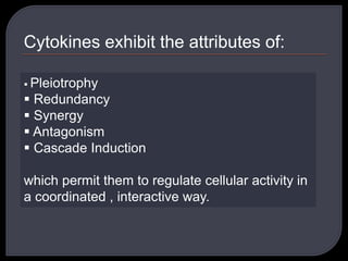 Cytokines exhibit the attributes of:
 Pleiotrophy
 Redundancy
 Synergy
 Antagonism
 Cascade Induction
which permit them to regulate cellular activity in
a coordinated , interactive way.
 