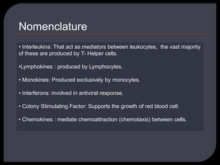 Nomenclature
• Interleukins: That act as mediators between leukocytes, the vast majority
of these are produced by T- Helper cells.
•Lymphokines : produced by Lymphocytes.
• Monokines: Produced exclusively by monocytes.
• Interferons: involved in antiviral response.
• Colony Stimulating Factor: Supports the growth of red blood cell.
• Chemokines : mediate chemoattraction (chemotaxis) between cells.
 
