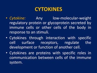CYTOKINES
• Cytokine: Any low-molecular-weight
regulatory protein or glycoprotein secreted by
immune cells or other cells of the body in
response to an stimuli.
• Cytokines through interaction with specific
cell surface receptors, regulate the
development or function of another cell.
• Cytokines are proteins with specific roles in
communication between cells of the immune
system.
 