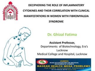 Dr. Ghizal Fatima
Assistant Professor,
Departments of Biotechnology, Era’s
Lucknow
Medical College and Hospital, Lucknow
DECIPHERING THE ROLE OF INFLAMMATORY
CYTOKINES AND THEIR CORRELATION WITH CLINICAL
MANIFESTATIONS IN WOMEN WITH FIBROMYALGIA
SYNDROME
 
