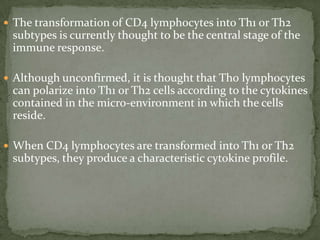 The transformation of CD4 lymphocytes into Th1 or Th2
subtypes is currently thought to be the central stage of the
immune response.
 Although unconfirmed, it is thought that Th0 lymphocytes
can polarize into Th1 or Th2 cells according to the cytokines
contained in the micro-environment in which the cells
reside.
 When CD4 lymphocytes are transformed into Th1 or Th2
subtypes, they produce a characteristic cytokine profile.
 